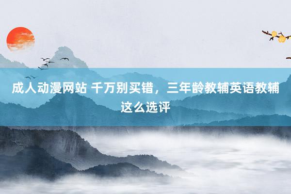 成人动漫网站 千万别买错，三年龄教辅英语教辅这么选评