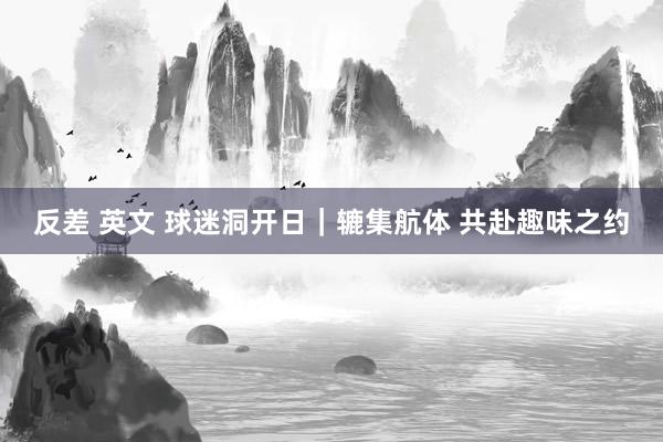 反差 英文 球迷洞开日｜辘集航体 共赴趣味之约