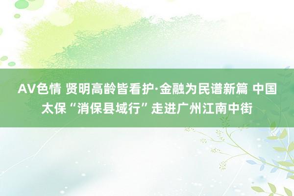 AV色情 贤明高龄皆看护·金融为民谱新篇 中国太保“消保县域行”走进广州江南中街