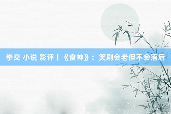 拳交 小说 影评丨《食神》：笑剧会老但不会落后