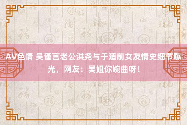 AV色情 吴谨言老公洪尧与于适前女友情史细节曝光，网友：吴姐你婉曲呀！