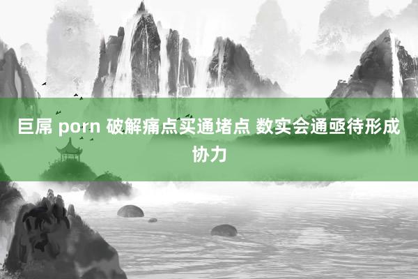 巨屌 porn 破解痛点买通堵点 数实会通亟待形成协力
