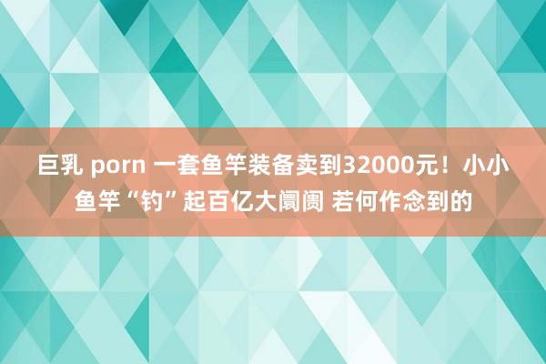 巨乳 porn 一套鱼竿装备卖到32000元！小小鱼竿“钓”起百亿大阛阓 若何作念到的