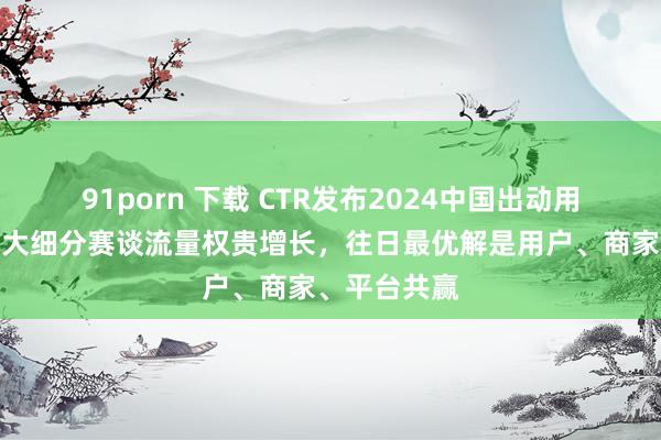 91porn 下载 CTR发布2024中国出动用户趋势：四大细分赛谈流量权贵增长，往日最优解是用户、商家、平台共赢