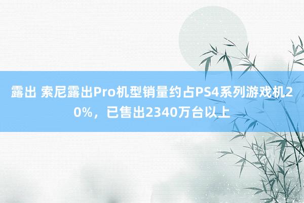 露出 索尼露出Pro机型销量约占PS4系列游戏机20%，已售出2340万台以上