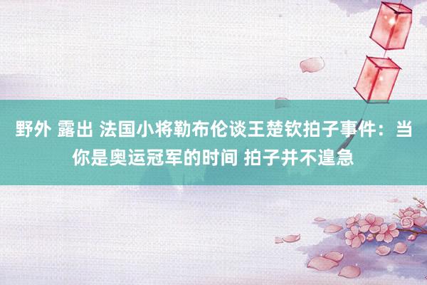 野外 露出 法国小将勒布伦谈王楚钦拍子事件：当你是奥运冠军的时间 拍子并不遑急