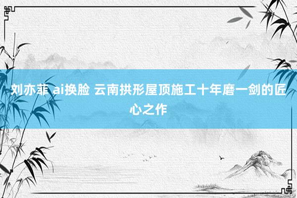 刘亦菲 ai换脸 云南拱形屋顶施工十年磨一剑的匠心之作