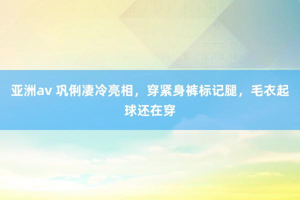 亚洲av 巩俐凄冷亮相，穿紧身裤标记腿，毛衣起球还在穿
