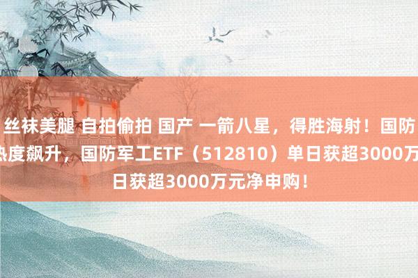 丝袜美腿 自拍偷拍 国产 一箭八星，得胜海射！国防军工板块热度飙升，国防军工ETF（512810）单日获超3000万元净申购！