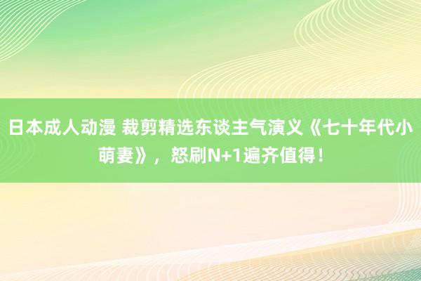 日本成人动漫 裁剪精选东谈主气演义《七十年代小萌妻》，怒刷N+1遍齐值得！