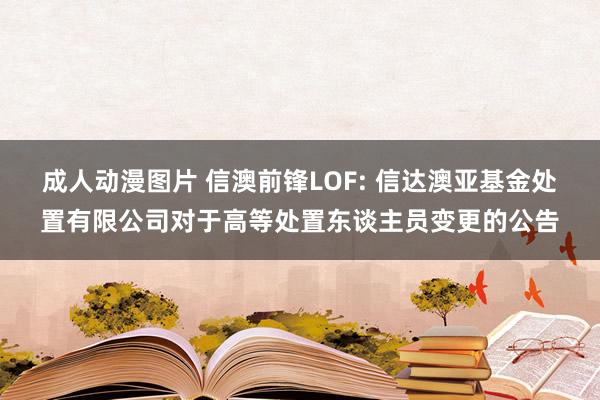 成人动漫图片 信澳前锋LOF: 信达澳亚基金处置有限公司对于高等处置东谈主员变更的公告