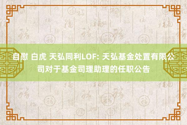 自慰 白虎 天弘同利LOF: 天弘基金处置有限公司对于基金司理助理的任职公告