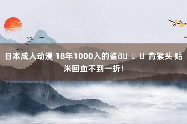 日本成人动漫 18年1000入的鲨🐟背猴头 贴米回血不到一折！