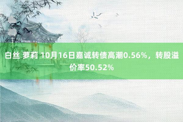 白丝 萝莉 10月16日嘉诚转债高潮0.56%，转股溢价率50.52%