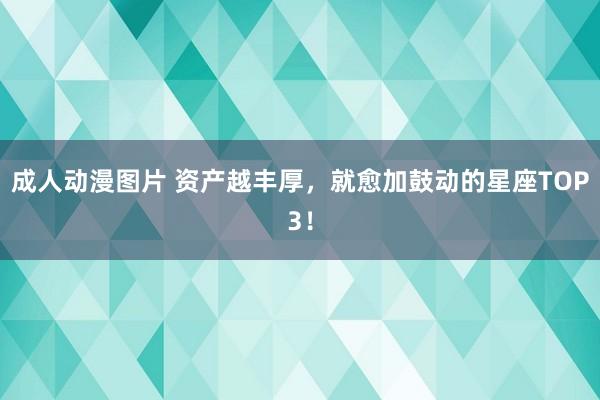 成人动漫图片 资产越丰厚，就愈加鼓动的星座TOP3！