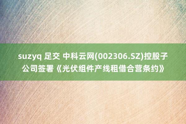 suzyq 足交 中科云网(002306.SZ)控股子公司签署《光伏组件产线租借合营条约》