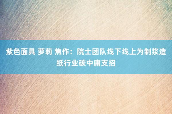 紫色面具 萝莉 焦作：院士团队线下线上为制浆造纸行业碳中庸支招