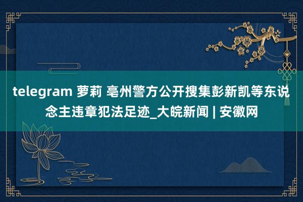 telegram 萝莉 亳州警方公开搜集彭新凯等东说念主违章犯法足迹_大皖新闻 | 安徽网