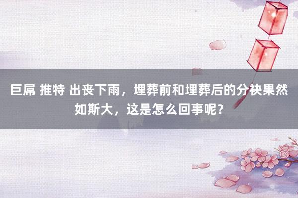 巨屌 推特 出丧下雨，埋葬前和埋葬后的分袂果然如斯大，这是怎么回事呢？