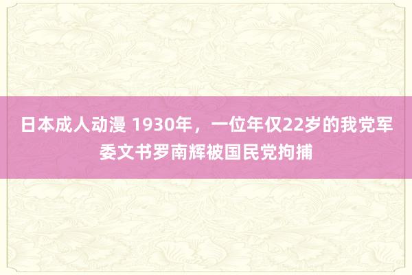 日本成人动漫 1930年，一位年仅22岁的我党军委文书罗南辉被国民党拘捕