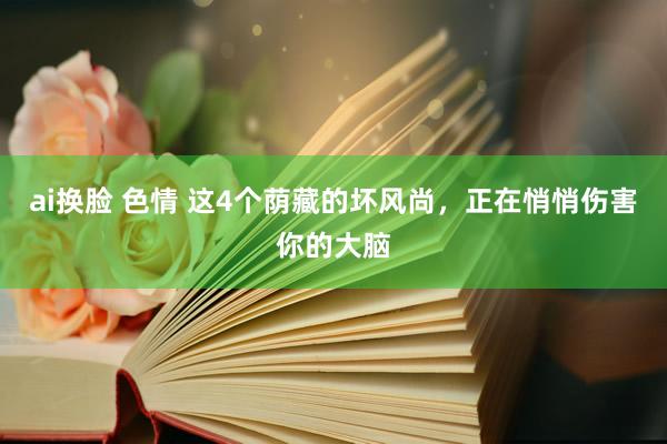 ai换脸 色情 这4个荫藏的坏风尚，正在悄悄伤害你的大脑