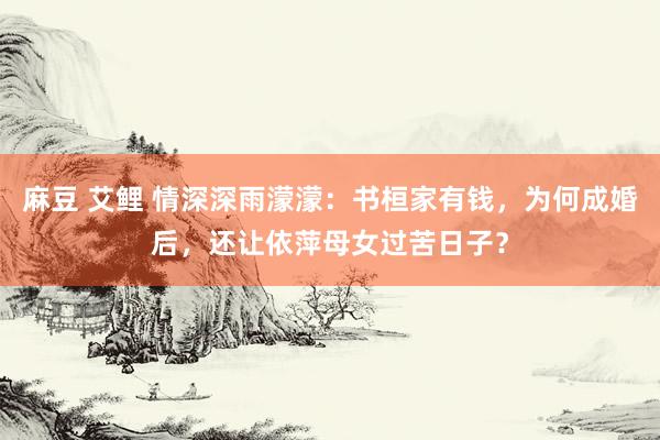 麻豆 艾鲤 情深深雨濛濛：书桓家有钱，为何成婚后，还让依萍母女过苦日子？