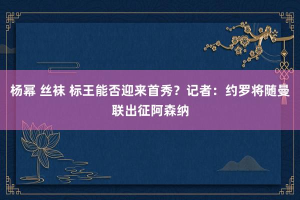 杨幂 丝袜 标王能否迎来首秀？记者：约罗将随曼联出征阿森纳