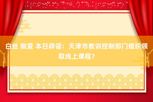 白丝 做爱 本日辟谣：天津市教训控制部门组织领取线上课程？