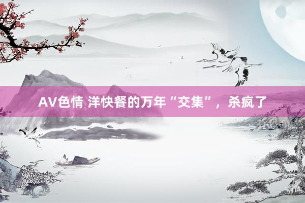 AV色情 洋快餐的万年“交集”，杀疯了