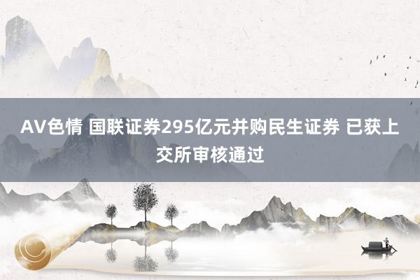 AV色情 国联证券295亿元并购民生证券 已获上交所审核通过