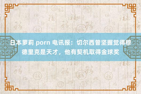 日本萝莉 porn 电讯报：切尔西曾坚握觉得穆德里克是天才，他有契机取得金球奖