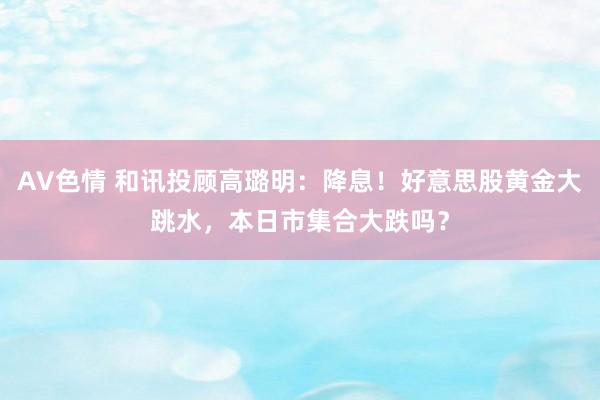 AV色情 和讯投顾高璐明：降息！好意思股黄金大跳水，本日市集合大跌吗？