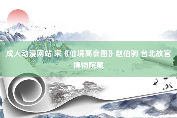 成人动漫网站 宋《仙境高会图》赵伯驹 台北故宫博物院藏