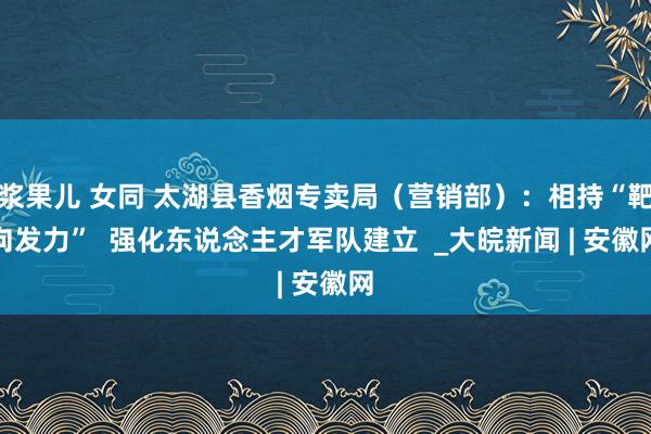 浆果儿 女同 太湖县香烟专卖局（营销部）：相持“靶向发力”  强化东说念主才军队建立  _大皖新闻 | 安徽网