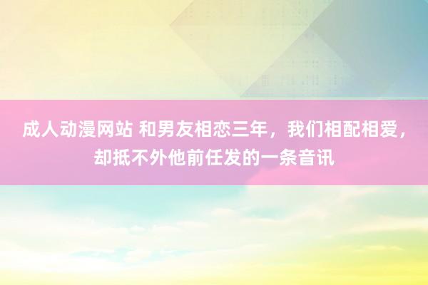 成人动漫网站 和男友相恋三年，我们相配相爱，却抵不外他前任发的一条音讯