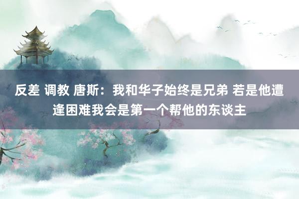 反差 调教 唐斯：我和华子始终是兄弟 若是他遭逢困难我会是第一个帮他的东谈主