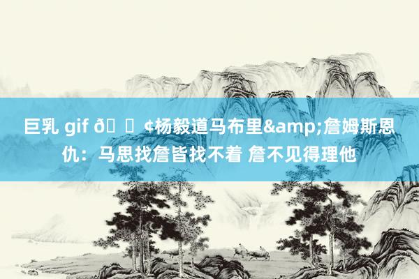 巨乳 gif 😢杨毅道马布里&詹姆斯恩仇：马思找詹皆找不着 詹不见得理他
