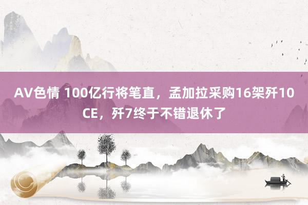 AV色情 100亿行将笔直，孟加拉采购16架歼10CE，歼7终于不错退休了