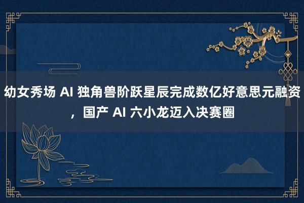 幼女秀场 AI 独角兽阶跃星辰完成数亿好意思元融资，国产 AI 六小龙迈入决赛圈