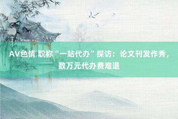 AV色情 职称“一站代办”探访：论文刊发作秀，数万元代办费难退