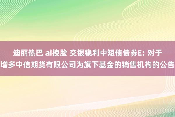 迪丽热巴 ai换脸 交银稳利中短债债券E: 对于增多中信期货有限公司为旗下基金的销售机构的公告