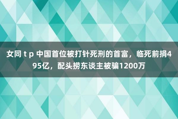 女同 t p 中国首位被打针死刑的首富，临死前捐495亿，配头捞东谈主被骗1200万