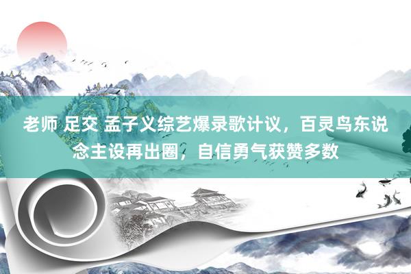 老师 足交 孟子义综艺爆录歌计议，百灵鸟东说念主设再出圈，自信勇气获赞多数