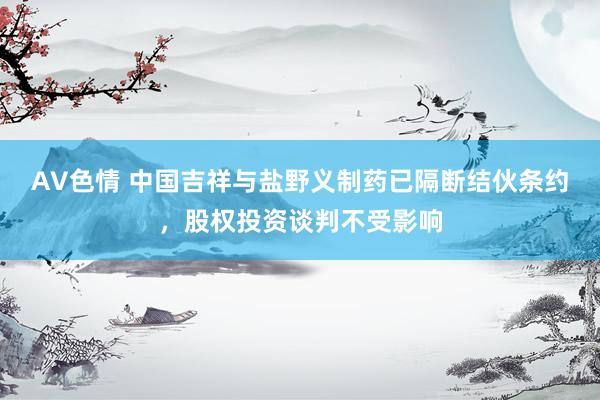 AV色情 中国吉祥与盐野义制药已隔断结伙条约，股权投资谈判不受影响