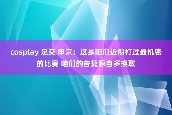 cosplay 足交 申京：这是咱们近期打过最机密的比赛 咱们的告捷源自多换取