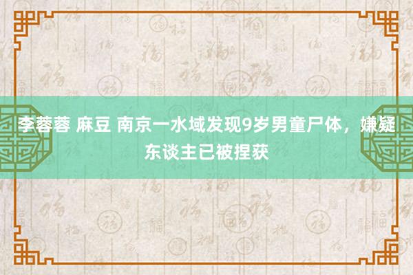李蓉蓉 麻豆 南京一水域发现9岁男童尸体，嫌疑东谈主已被捏获