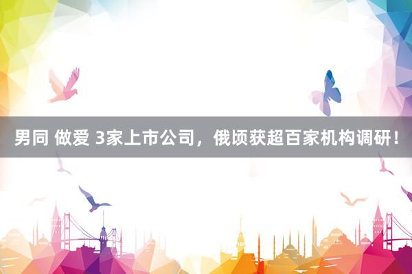 男同 做爱 3家上市公司，俄顷获超百家机构调研！