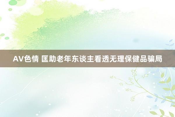 AV色情 匡助老年东谈主看透无理保健品骗局
