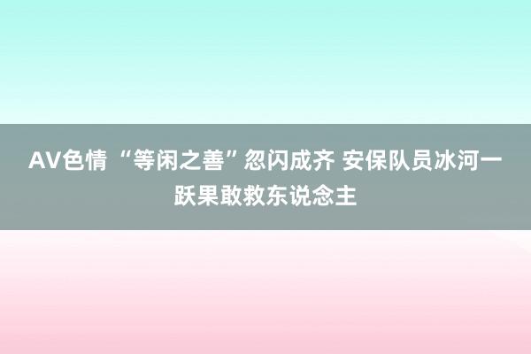 AV色情 “等闲之善”忽闪成齐 安保队员冰河一跃果敢救东说念主