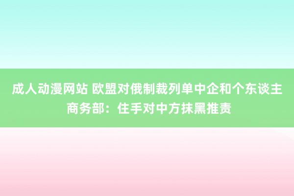 成人动漫网站 欧盟对俄制裁列单中企和个东谈主 商务部：住手对中方抹黑推责